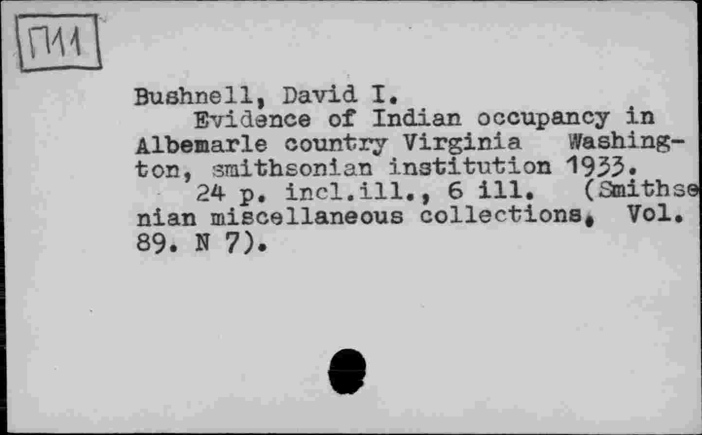 ﻿
Bushnell, David I.
Evidence of Indian occupancy in Albemarle country Virginia Washington, smithsonian institution 1935.
24 p. incl.ill., 6 ill. (Smiths nian miscellaneous collections* Vol. 89. N 7).